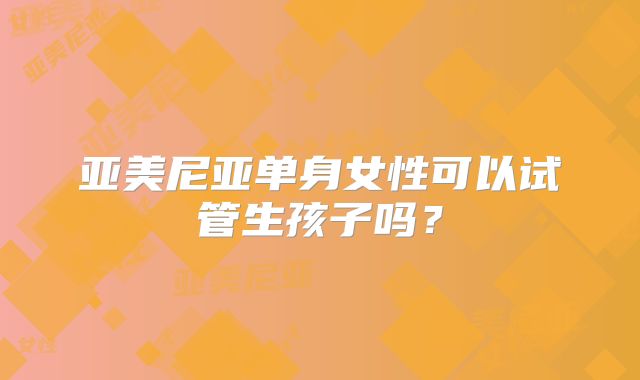 亚美尼亚单身女性可以试管生孩子吗?