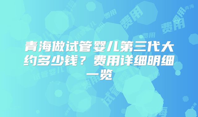 青海做试管婴儿第三代大约多少钱?费用详细明细一览