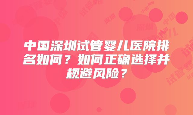 中国深圳试管婴儿医院排名如何？如何正确选择并规避风险？