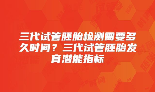 三代试管胚胎检测需要多久时间？三代试管胚胎发育潜能指标