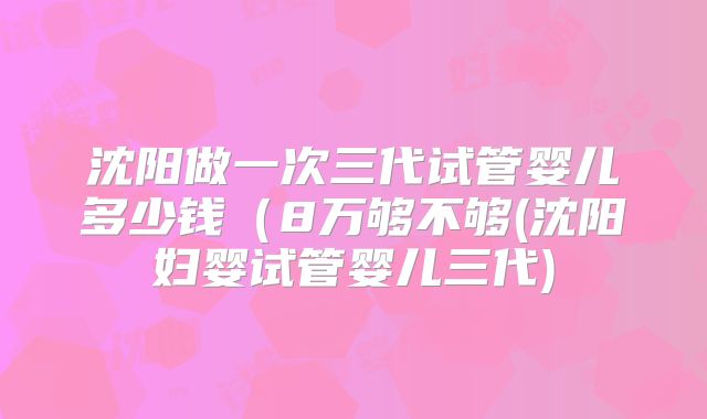 沈阳做一次三代试管婴儿多少钱(8万够不够(沈阳妇婴试管婴儿三代)