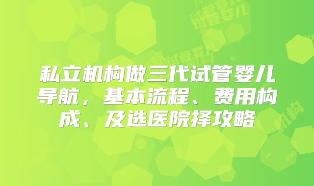 私立机构做三代试管婴儿导航，基本流程、费用构成、及选医院择攻略