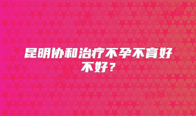 昆明协和治疗不孕不育好不好？