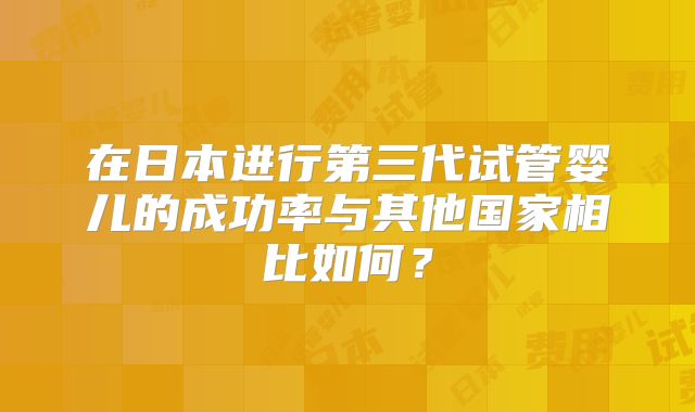 在日本进行第三代试管婴儿的成功率与其他国家相比如何?
