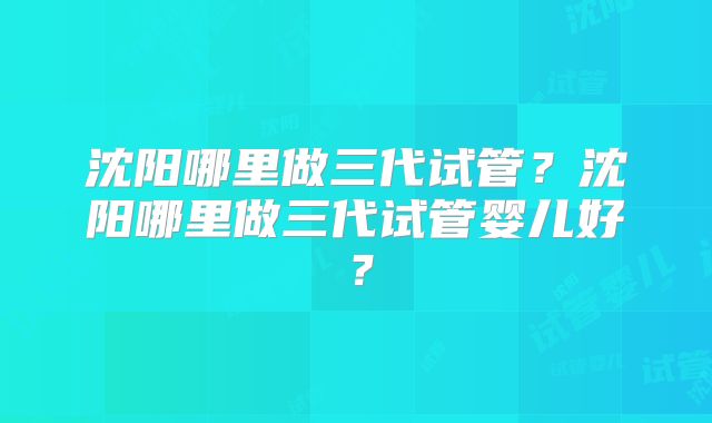 沈阳哪里做三代试管?沈阳哪里做三代试管婴儿好?