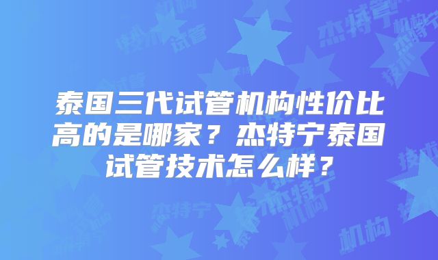 泰国三代试管机构性价比高的是哪家？杰特宁泰国试管技术怎么样？