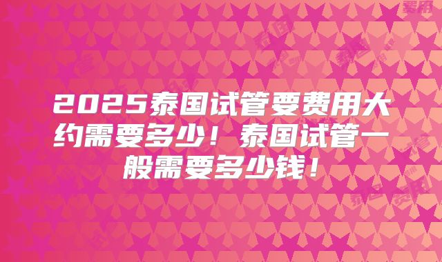 2025泰国试管要费用大约需要多少！泰国试管一般需要多少钱！