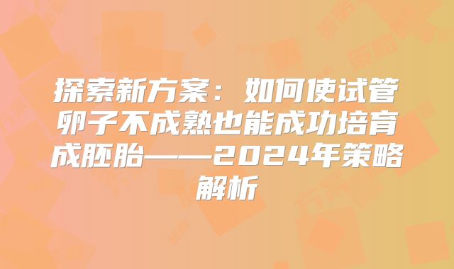 探索新方案：如何使试管卵子不成熟也能成功培育成胚胎——2024年策略解析