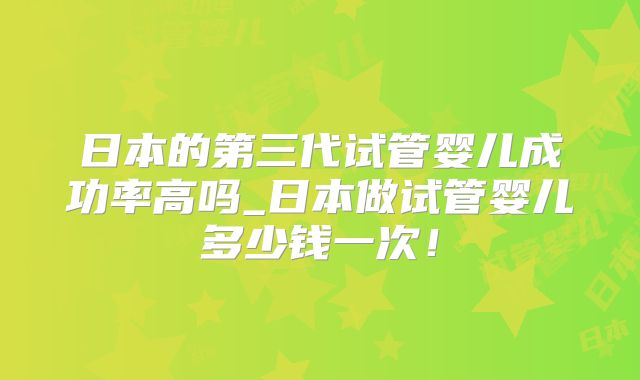 日本的第三代试管婴儿成功率高吗_日本做试管婴儿多少钱一次！