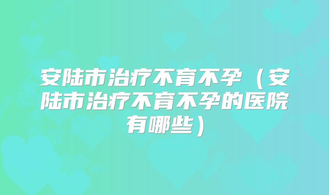 安陆市治疗不育不孕(安陆市治疗不育不孕的医院有哪些)