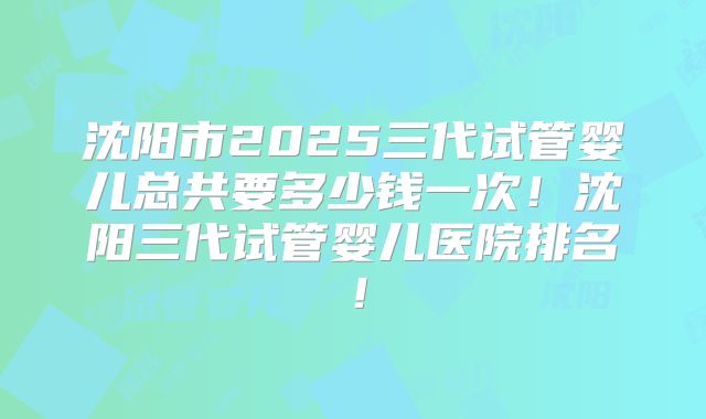 沈阳市2025三代试管婴儿总共要多少钱一次!沈阳三代试管婴儿医院排名!