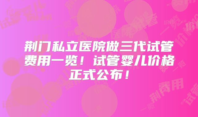 荆门私立医院做三代试管费用一览！试管婴儿价格正式公布！