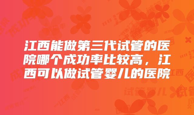 江西能做第三代试管的医院哪个成功率比较高，江西可以做试管婴儿的医院