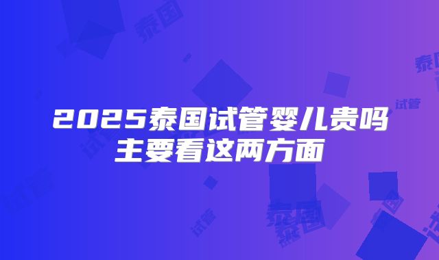 2025泰国试管婴儿贵吗主要看这两方面