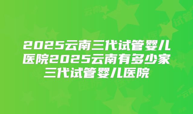 2025云南三代试管婴儿医院2025云南有多少家三代试管婴儿医院