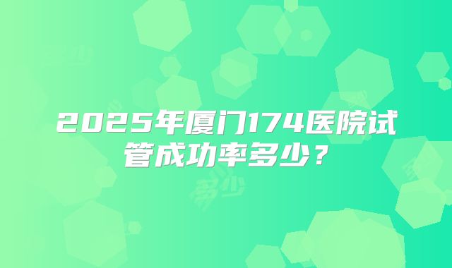 2025年厦门174医院试管成功率多少？