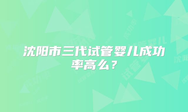 沈阳市三代试管婴儿成功率高么?