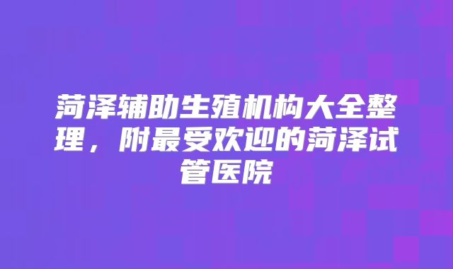 菏泽辅助生殖机构大全整理，附最受欢迎的菏泽试管医院
