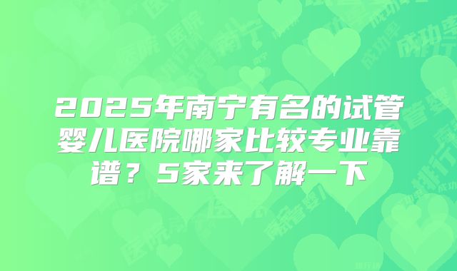 2025年南宁有名的试管婴儿医院哪家比较专业靠谱?5家来了解一下