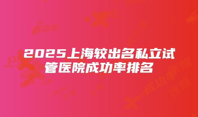 2025上海较出名私立试管医院成功率排名