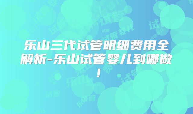 乐山三代试管明细费用全解析-乐山试管婴儿到哪做！