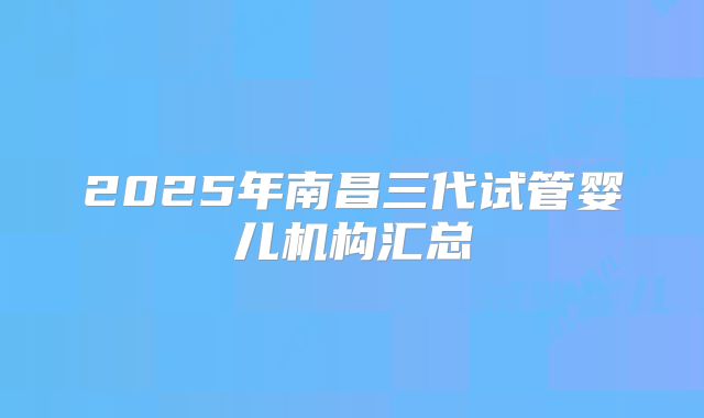 2025年南昌三代试管婴儿机构汇总