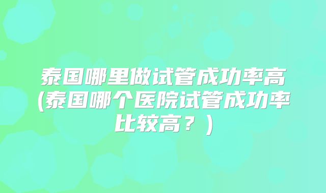 泰国哪里做试管成功率高(泰国哪个医院试管成功率比较高？)