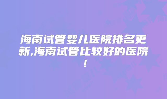 海南试管婴儿医院排名更新,海南试管比较好的医院!