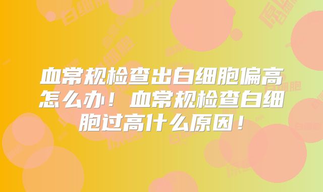 血常规检查出白细胞偏高怎么办!血常规检查白细胞过高什么原因!