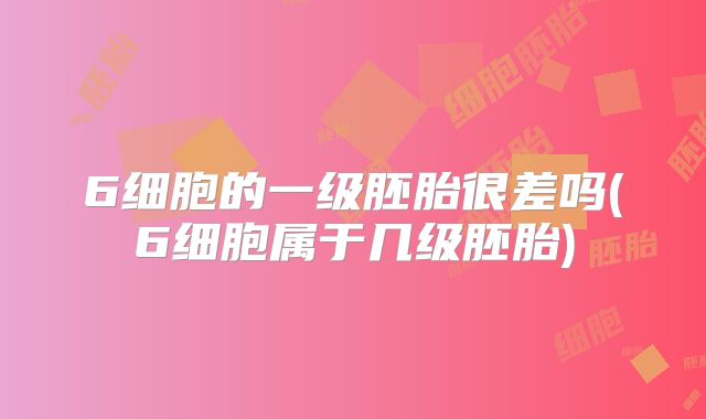 6细胞的一级胚胎很差吗(6细胞属于几级胚胎)
