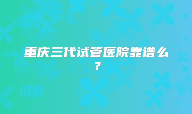 重庆三代试管医院靠谱么？