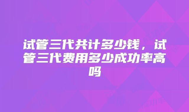 试管三代共计多少钱，试管三代费用多少成功率高吗