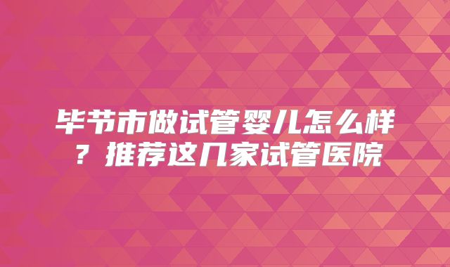 毕节市做试管婴儿怎么样?推荐这几家试管医院