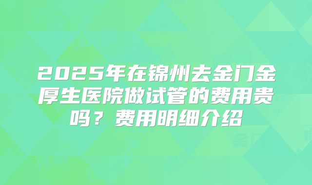 2025年在锦州去金门金厚生医院做试管的费用贵吗？费用明细介绍