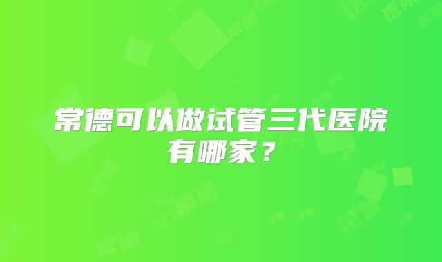 常德可以做试管三代医院有哪家？