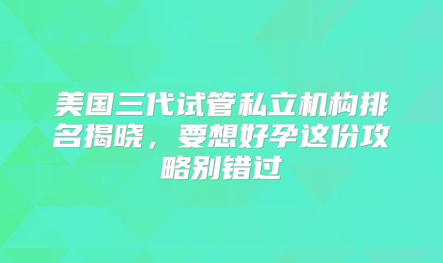 美国三代试管私立机构排名揭晓，要想好孕这份攻略别错过