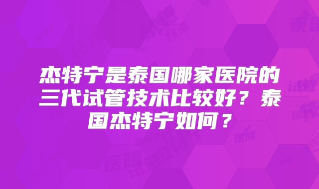 杰特宁是泰国哪家医院的三代试管技术比较好？泰国杰特宁如何？