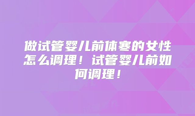 做试管婴儿前体寒的女性怎么调理！试管婴儿前如何调理！
