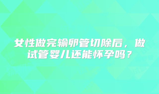 女性做完输卵管切除后，做试管婴儿还能怀孕吗？