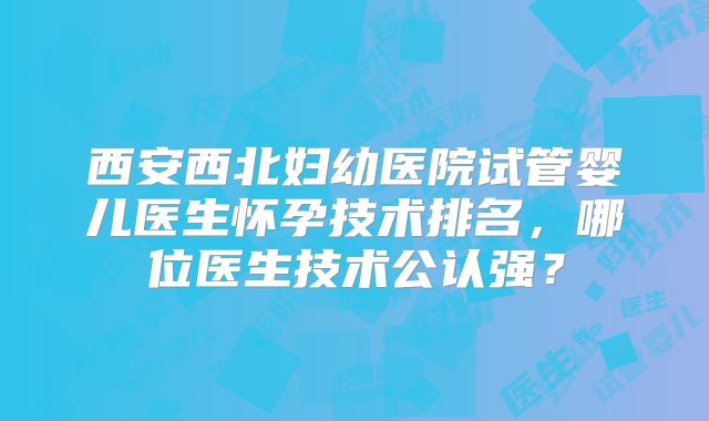 西安西北妇幼医院试管婴儿医生怀孕技术排名，哪位医生技术公认强？