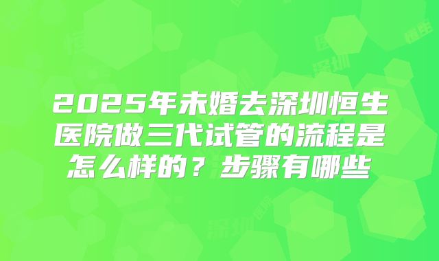 2025年未婚去深圳恒生医院做三代试管的流程是怎么样的?步骤有哪些