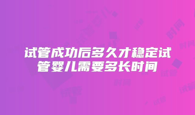 试管成功后多久才稳定试管婴儿需要多长时间