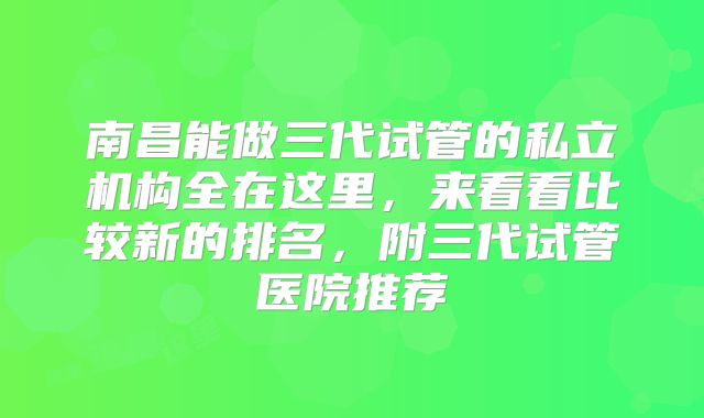 南昌能做三代试管的私立机构全在这里，来看看比较新的排名，附三代试管医院推荐