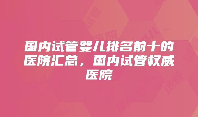国内试管婴儿排名前十的医院汇总，国内试管权威医院