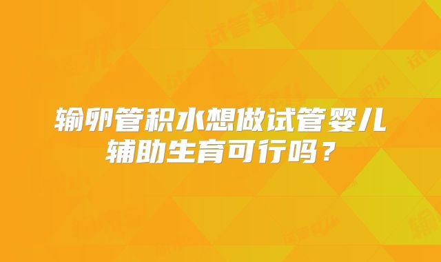输卵管积水想做试管婴儿辅助生育可行吗？