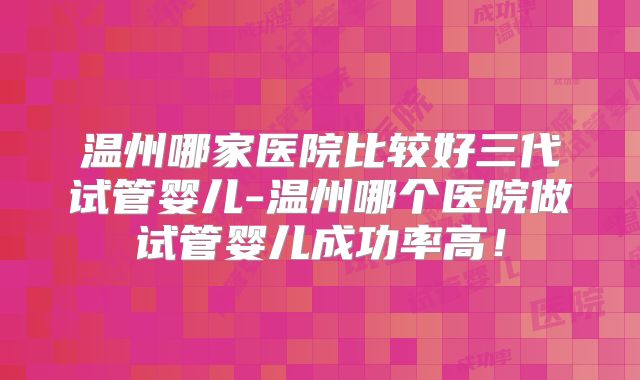 温州哪家医院比较好三代试管婴儿-温州哪个医院做试管婴儿成功率高！