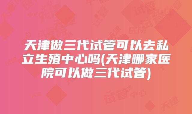 天津做三代试管可以去私立生殖中心吗(天津哪家医院可以做三代试管)