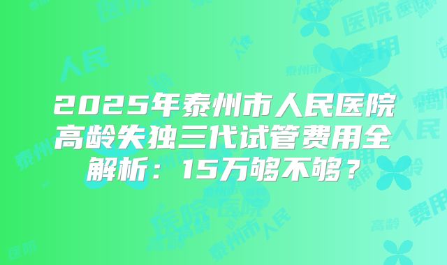 2025年泰州市人民医院高龄失独三代试管费用全解析:15万够不够?