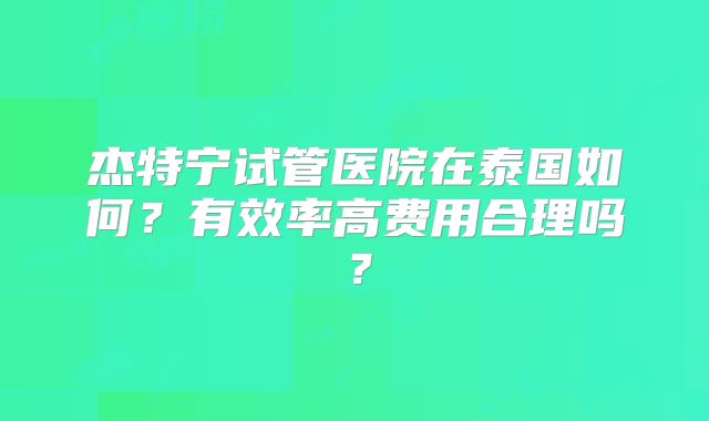 杰特宁试管医院在泰国如何？有效率高费用合理吗？