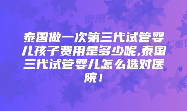 泰国做一次第三代试管婴儿孩子费用是多少呢,泰国三代试管婴儿怎么选对医院!